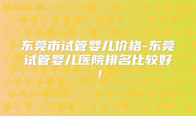 东莞市试管婴儿价格-东莞试管婴儿医院排名比较好!