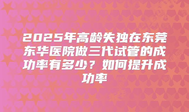 2025年高龄失独在东莞东华医院做三代试管的成功率有多少？如何提升成功率