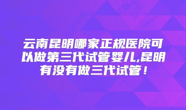 云南昆明哪家正规医院可以做第三代试管婴儿,昆明有没有做三代试管！