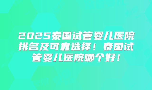 2025泰国试管婴儿医院排名及可靠选择！泰国试管婴儿医院哪个好！