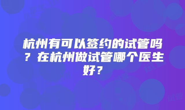 杭州有可以签约的试管吗？在杭州做试管哪个医生好？