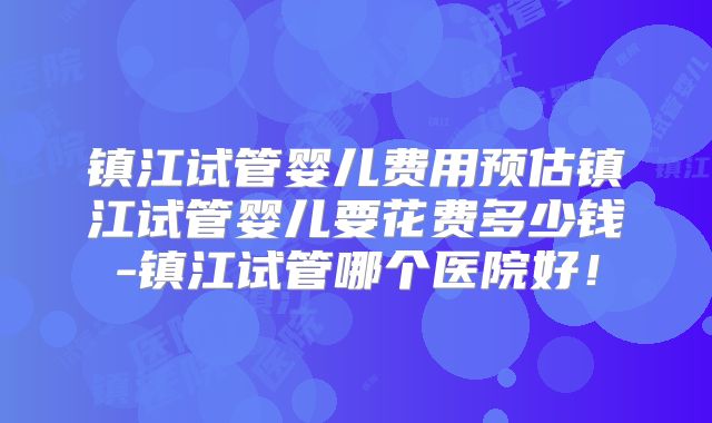 镇江试管婴儿费用预估镇江试管婴儿要花费多少钱-镇江试管哪个医院好！
