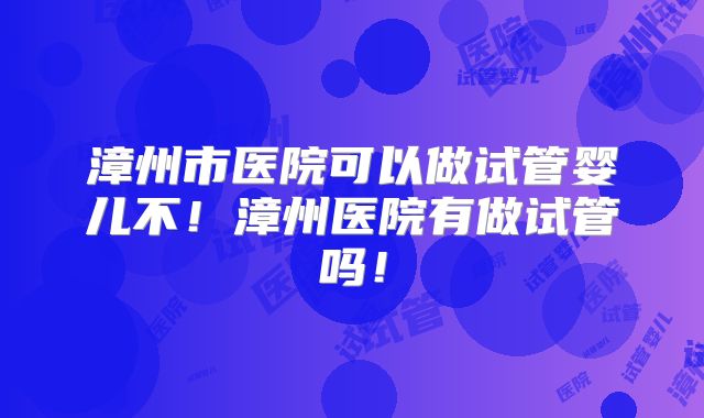 漳州市医院可以做试管婴儿不！漳州医院有做试管吗！