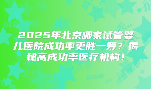2025年北京哪家试管婴儿医院成功率更胜一筹?揭秘高成功率医疗机构!
