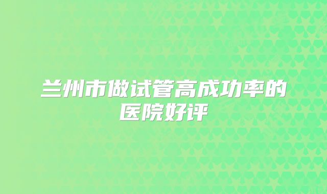 兰州市做试管高成功率的医院好评