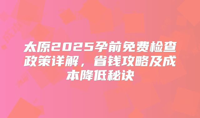 太原2025孕前免费检查政策详解,省钱攻略及成本降低秘诀