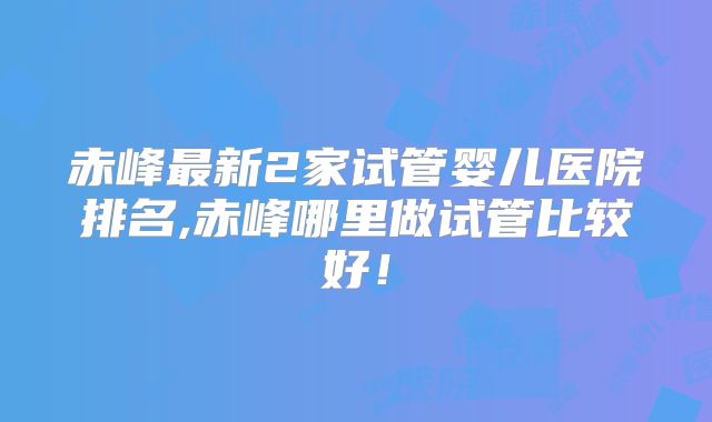 赤峰最新2家试管婴儿医院排名,赤峰哪里做试管比较好！