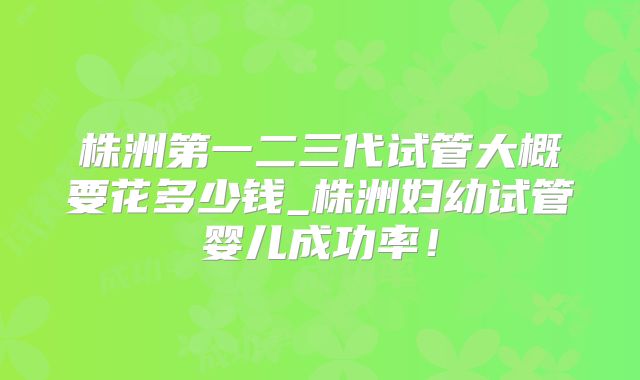 株洲第一二三代试管大概要花多少钱_株洲妇幼试管婴儿成功率!