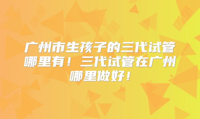 广州市生孩子的三代试管哪里有！三代试管在广州哪里做好！