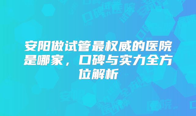 安阳做试管最权威的医院是哪家，口碑与实力全方位解析