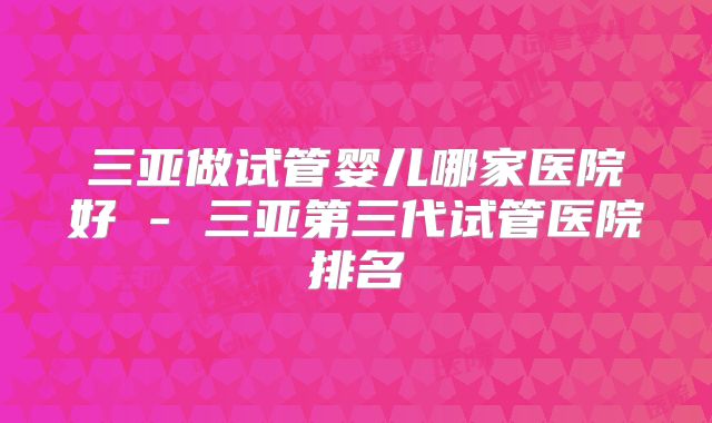 三亚做试管婴儿哪家医院好 - 三亚第三代试管医院排名