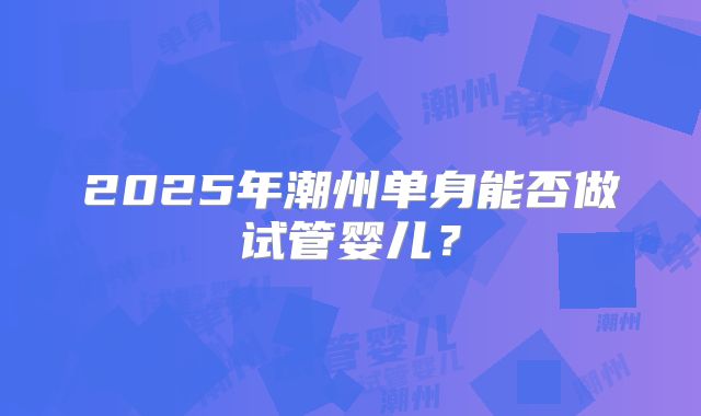 2025年潮州单身能否做试管婴儿？