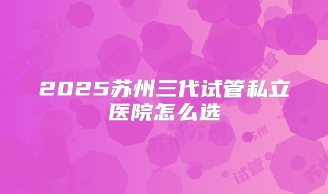 2025苏州三代试管私立医院怎么选