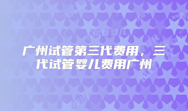广州试管第三代费用,三代试管婴儿费用广州