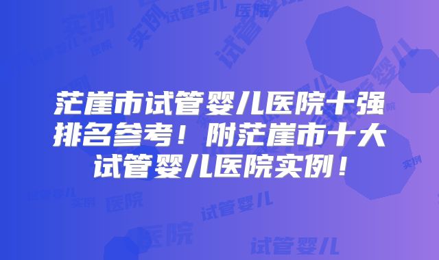茫崖市试管婴儿医院十强排名参考！附茫崖市十大试管婴儿医院实例！