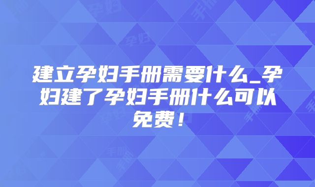 建立孕妇手册需要什么_孕妇建了孕妇手册什么可以免费!