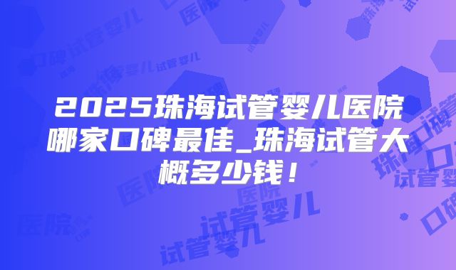 2025珠海试管婴儿医院哪家口碑最佳_珠海试管大概多少钱！