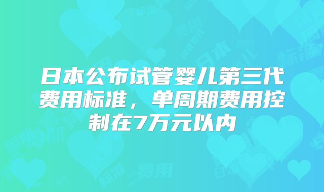 日本公布试管婴儿第三代费用标准,单周期费用控制在7万元以内