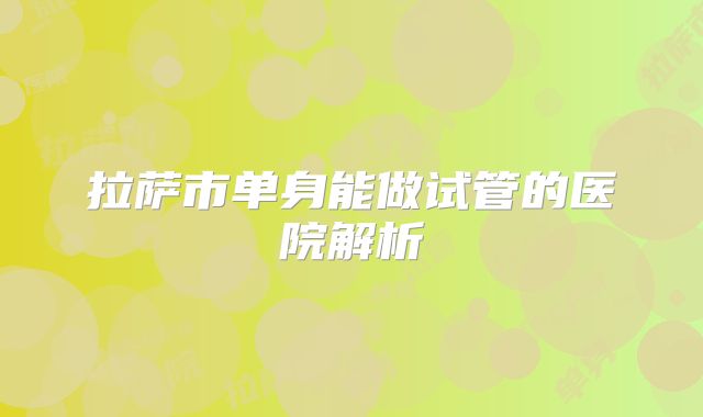 拉萨市单身能做试管的医院解析