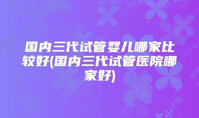 国内三代试管婴儿哪家比较好(国内三代试管医院哪家好)