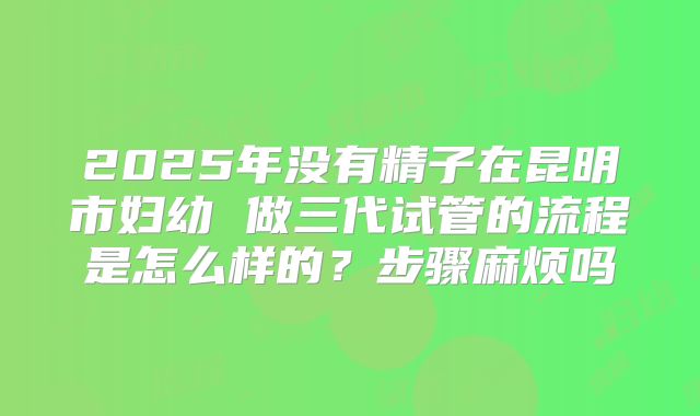 2025年没有精子在昆明市妇幼 做三代试管的流程是怎么样的？步骤麻烦吗