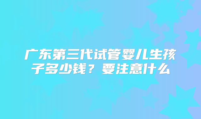 广东第三代试管婴儿生孩子多少钱?要注意什么