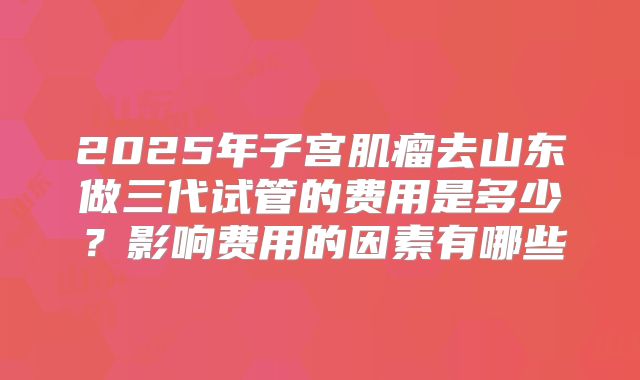 2025年子宫肌瘤去山东做三代试管的费用是多少?影响费用的因素有哪些