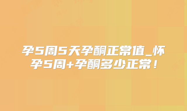 孕5周5天孕酮正常值_怀孕5周+孕酮多少正常!