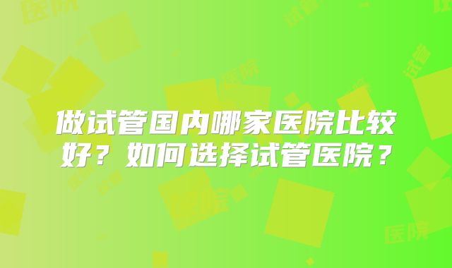 做试管国内哪家医院比较好?如何选择试管医院?