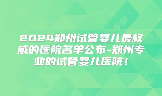 2024郑州试管婴儿最权威的医院名单公布-郑州专业的试管婴儿医院！