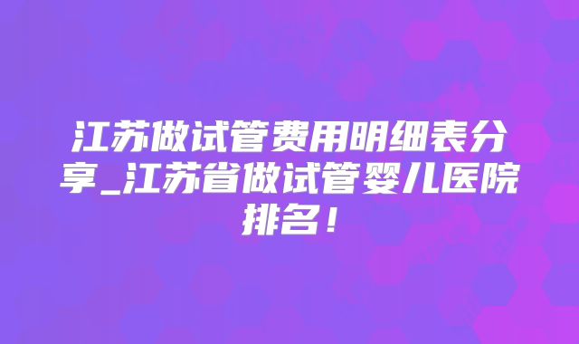江苏做试管费用明细表分享_江苏省做试管婴儿医院排名！