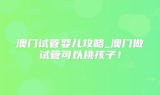 澳门试管婴儿攻略_澳门做试管可以挑孩子!