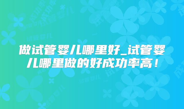 做试管婴儿哪里好_试管婴儿哪里做的好成功率高!