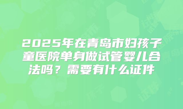2025年在青岛市妇孩子童医院单身做试管婴儿合法吗？需要有什么证件