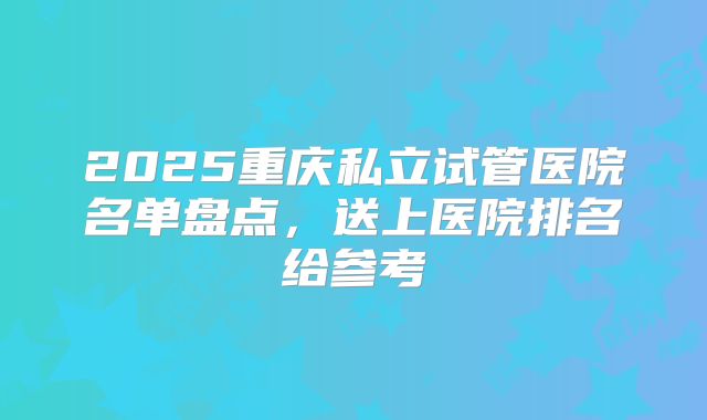2025重庆私立试管医院名单盘点，送上医院排名给参考