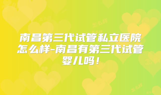 南昌第三代试管私立医院怎么样-南昌有第三代试管婴儿吗！