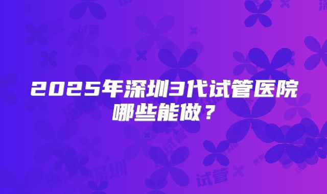 2025年深圳3代试管医院哪些能做？