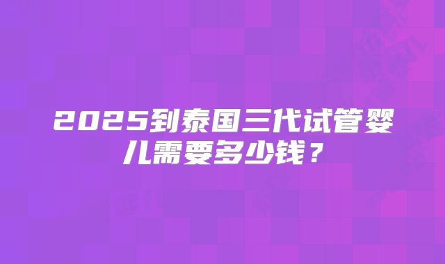2025到泰国三代试管婴儿需要多少钱？