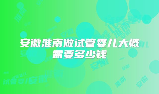 安徽淮南做试管婴儿大概需要多少钱