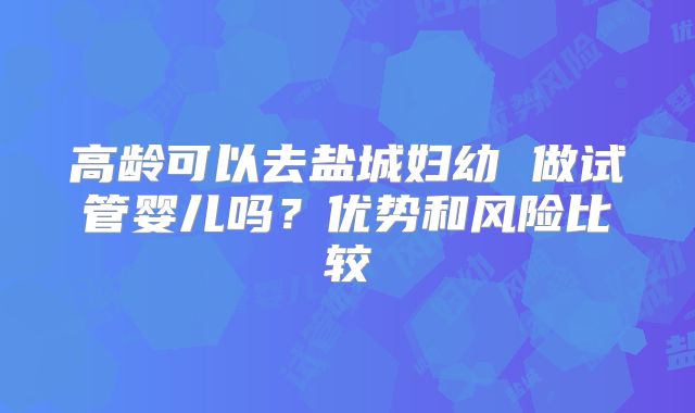 高龄可以去盐城妇幼 做试管婴儿吗？优势和风险比较
