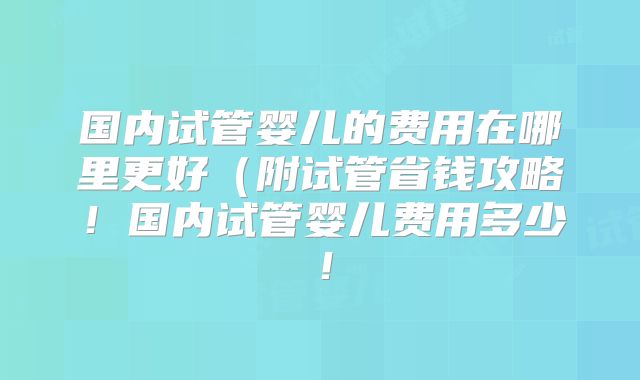 国内试管婴儿的费用在哪里更好(附试管省钱攻略!国内试管婴儿费用多少!