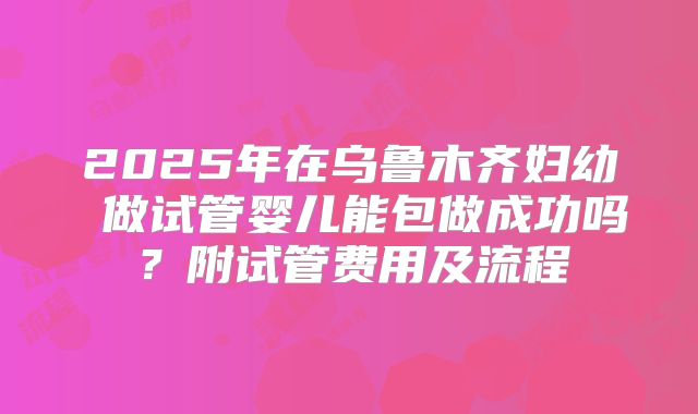 2025年在乌鲁木齐妇幼 做试管婴儿能包做成功吗?附试管费用及流程