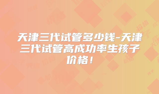 天津三代试管多少钱-天津三代试管高成功率生孩子价格!