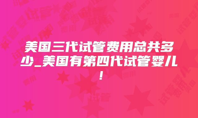 美国三代试管费用总共多少_美国有第四代试管婴儿!