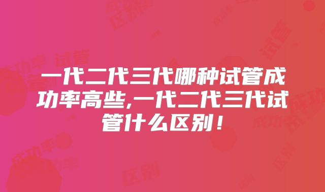 一代二代三代哪种试管成功率高些,一代二代三代试管什么区别！