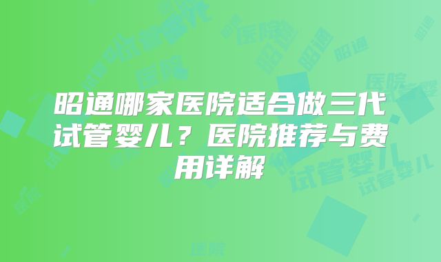 昭通哪家医院适合做三代试管婴儿？医院推荐与费用详解