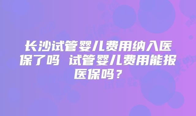长沙试管婴儿费用纳入医保了吗 试管婴儿费用能报医保吗?