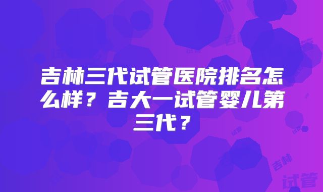 吉林三代试管医院排名怎么样?吉大一试管婴儿第三代?