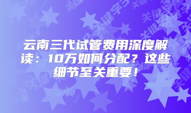 云南三代试管费用深度解读:10万如何分配?这些细节至关重要!