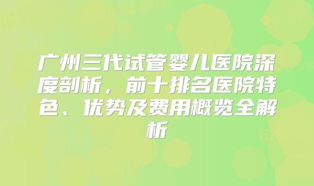 广州三代试管婴儿医院深度剖析，前十排名医院特色、优势及费用概览全解析